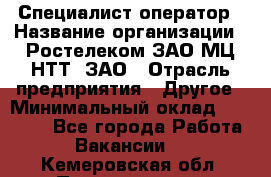 Специалист-оператор › Название организации ­ Ростелеком ЗАО МЦ НТТ, ЗАО › Отрасль предприятия ­ Другое › Минимальный оклад ­ 20 000 - Все города Работа » Вакансии   . Кемеровская обл.,Прокопьевск г.